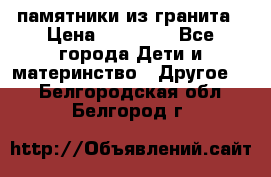памятники из гранита › Цена ­ 10 000 - Все города Дети и материнство » Другое   . Белгородская обл.,Белгород г.